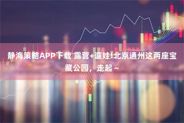 静海策略APP下载 露营+遛娃!北京通州这两座宝藏公园，走起～