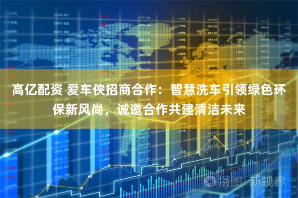 高亿配资 爱车侠招商合作：智慧洗车引领绿色环保新风尚，诚邀合作共建清洁未来