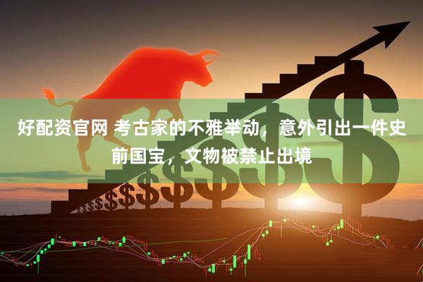 好配资官网 考古家的不雅举动，意外引出一件史前国宝，文物被禁止出境