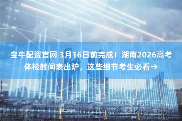 宝牛配资官网 3月16日前完成！湖南2026高考体检时间表出炉，这些细节考生必看→