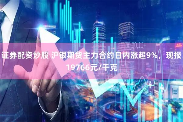证券配资炒股 沪银期货主力合约日内涨超9%，现报19766元/千克