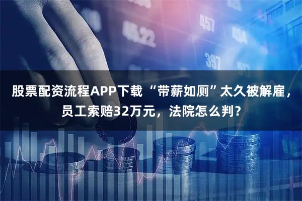股票配资流程APP下载 “带薪如厕”太久被解雇，员工索赔32万元，法院怎么判？