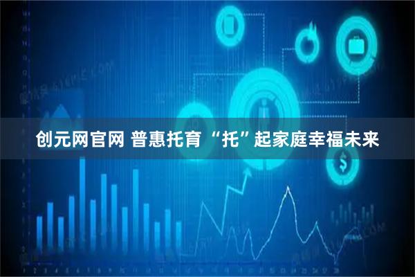 创元网官网 普惠托育 “托”起家庭幸福未来
