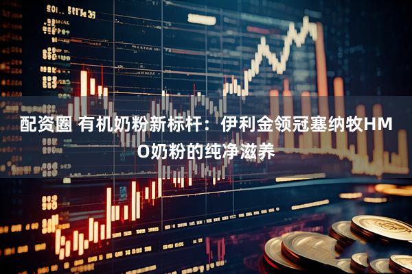 配资圈 有机奶粉新标杆：伊利金领冠塞纳牧HMO奶粉的纯净滋养