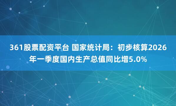 361股票配资平台 国家统计局：初步核算2026年一季度国内生产总值同比增5.0%