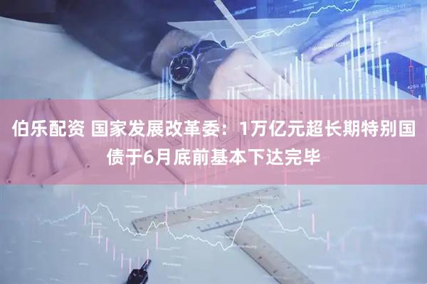 伯乐配资 国家发展改革委：1万亿元超长期特别国债于6月底前基本下达完毕