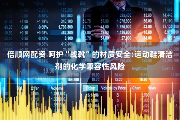 倍顺网配资 呵护“战靴”的材质安全:运动鞋清洁剂的化学兼容性风险