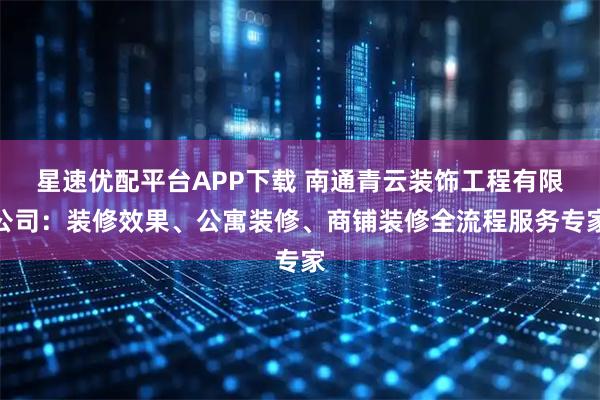 星速优配平台APP下载 南通青云装饰工程有限公司：装修效果、公寓装修、商铺装修全流程服务专家
