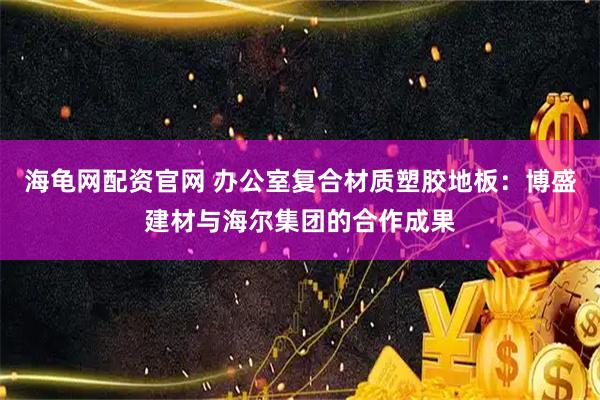 海龟网配资官网 办公室复合材质塑胶地板：博盛建材与海尔集团的合作成果