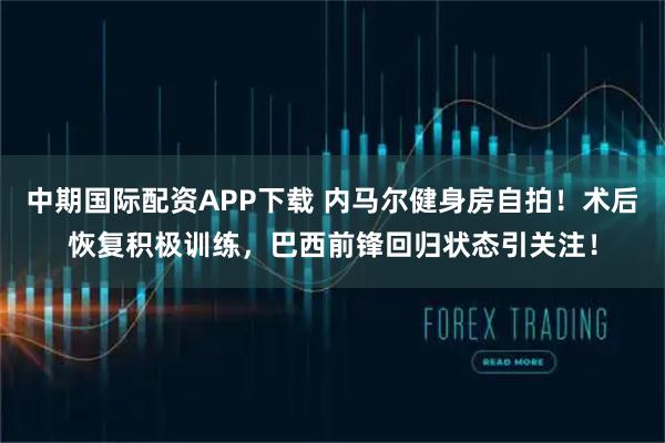中期国际配资APP下载 内马尔健身房自拍！术后恢复积极训练，巴西前锋回归状态引关注！