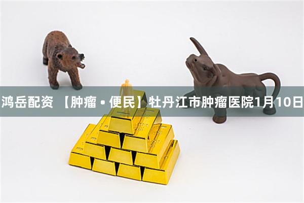 鸿岳配资 【肿瘤 • 便民】牡丹江市肿瘤医院1月10日