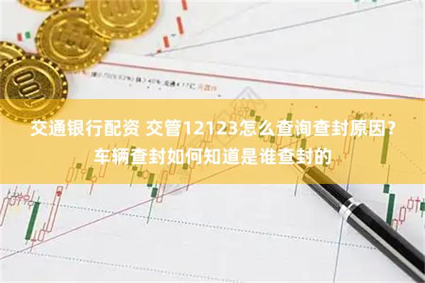 交通银行配资 交管12123怎么查询查封原因？车辆查封如何知道是谁查封的