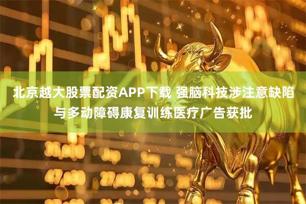 北京越大股票配资APP下载 强脑科技涉注意缺陷与多动障碍康复训练医疗广告获批