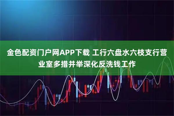 金色配资门户网APP下载 工行六盘水六枝支行营业室多措并举深化反洗钱工作
