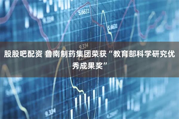 股股吧配资 鲁南制药集团荣获“教育部科学研究优秀成果奖”