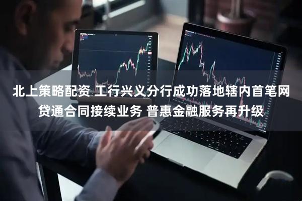 北上策略配资 工行兴义分行成功落地辖内首笔网贷通合同接续业务 普惠金融服务再升级