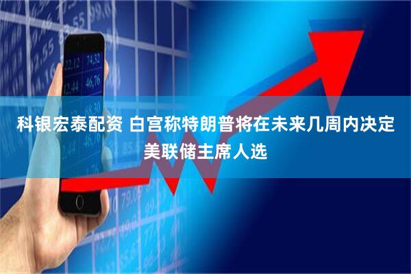 科银宏泰配资 白宫称特朗普将在未来几周内决定美联储主席人选