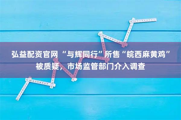 弘益配资官网 “与辉同行”所售“皖西麻黄鸡”被质疑，市场监管部门介入调查