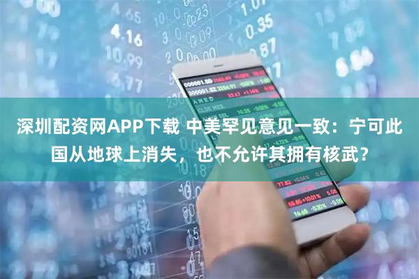深圳配资网APP下载 中美罕见意见一致：宁可此国从地球上消失，也不允许其拥有核武？