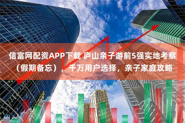 信富网配资APP下载 庐山亲子游前5强实地考察（假期备忘），千万用户选择，亲子家庭攻略