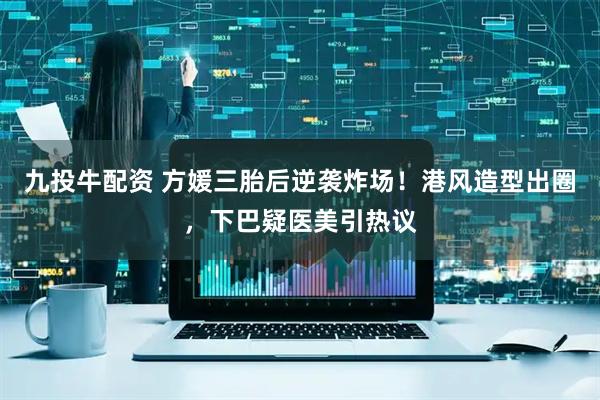 九投牛配资 方媛三胎后逆袭炸场！港风造型出圈，下巴疑医美引热议