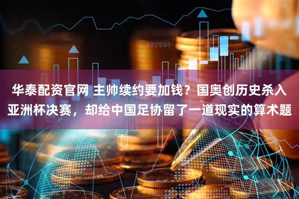 华泰配资官网 主帅续约要加钱？国奥创历史杀入亚洲杯决赛，却给中国足协留了一道现实的算术题