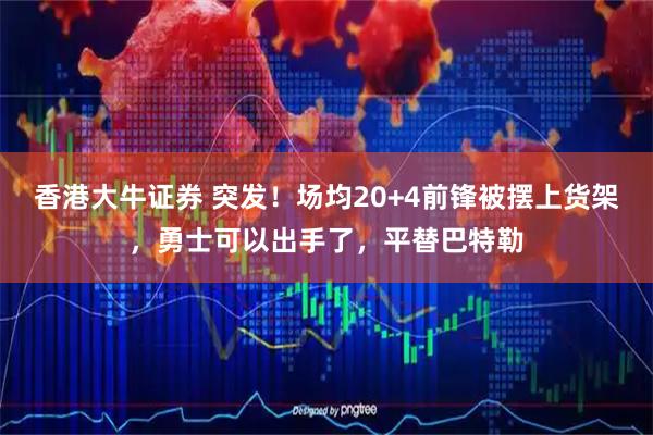香港大牛证券 突发！场均20+4前锋被摆上货架，勇士可以出手了，平替巴特勒