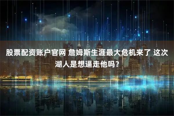 股票配资账户官网 詹姆斯生涯最大危机来了 这次湖人是想逼走他吗？
