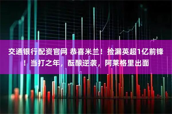 交通银行配资官网 恭喜米兰！捡漏英超1亿前锋！当打之年，酝酿逆袭，阿莱格里出面