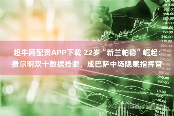 超牛网配资APP下载 22岁“新兰帕德”崛起：费尔明双十数据抢眼，成巴萨中场隐藏指挥官