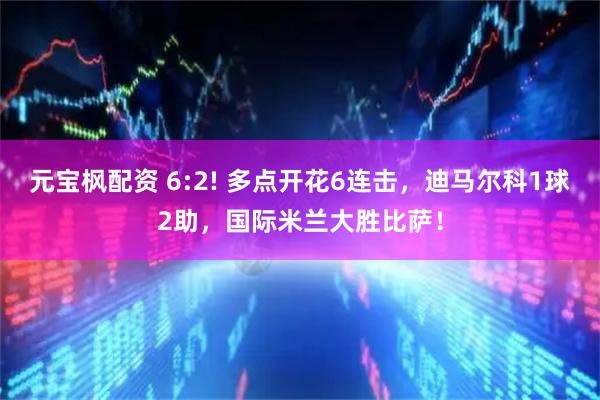 元宝枫配资 6:2! 多点开花6连击，迪马尔科1球2助，国际米兰大胜比萨！