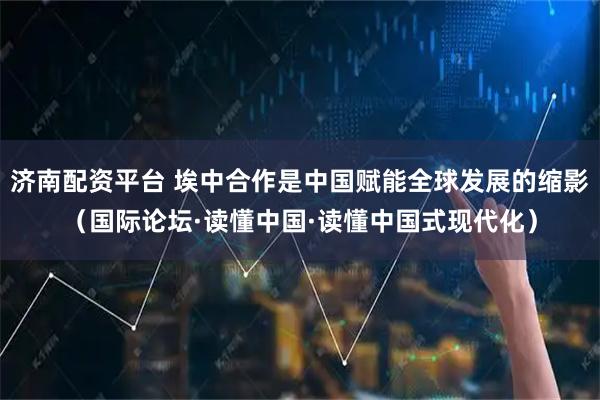 济南配资平台 埃中合作是中国赋能全球发展的缩影（国际论坛·读懂中国·读懂中国式现代化）