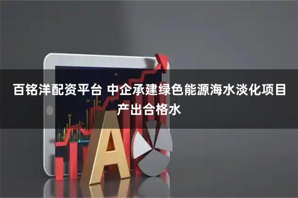 百铭洋配资平台 中企承建绿色能源海水淡化项目产出合格水
