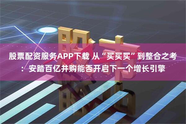股票配资服务APP下载 从“买买买”到整合之考：安踏百亿并购能否开启下一个增长引擎