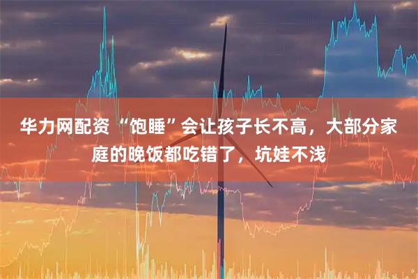 华力网配资 “饱睡”会让孩子长不高，大部分家庭的晚饭都吃错了，坑娃不浅