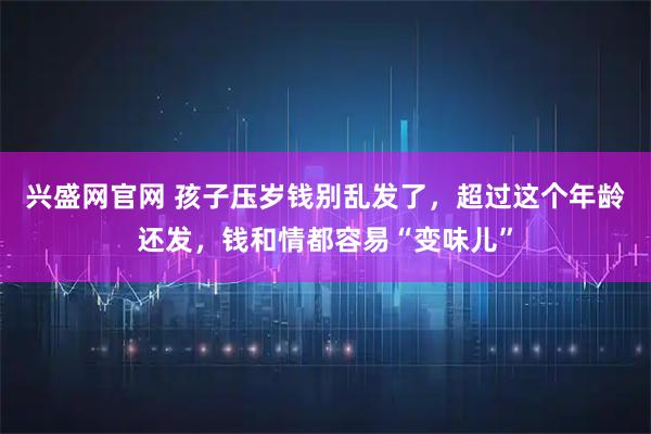 兴盛网官网 孩子压岁钱别乱发了，超过这个年龄还发，钱和情都容易“变味儿”