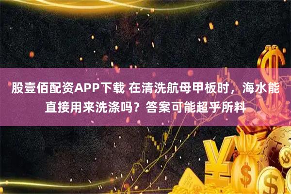 股壹佰配资APP下载 在清洗航母甲板时，海水能直接用来洗涤吗？答案可能超乎所料