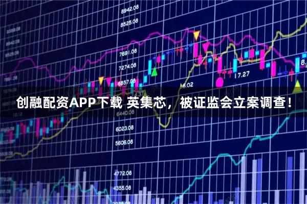 创融配资APP下载 英集芯，被证监会立案调查！