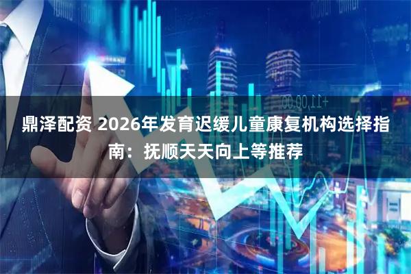 鼎泽配资 2026年发育迟缓儿童康复机构选择指南：抚顺天天向上等推荐