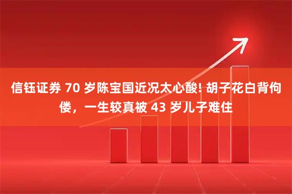 信钰证券 70 岁陈宝国近况太心酸! 胡子花白背佝偻，一生较真被 43 岁儿子难住