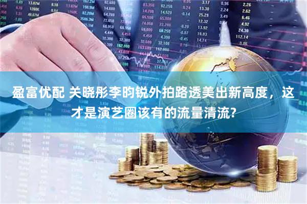 盈富优配 关晓彤李昀锐外拍路透美出新高度，这才是演艺圈该有的流量清流?